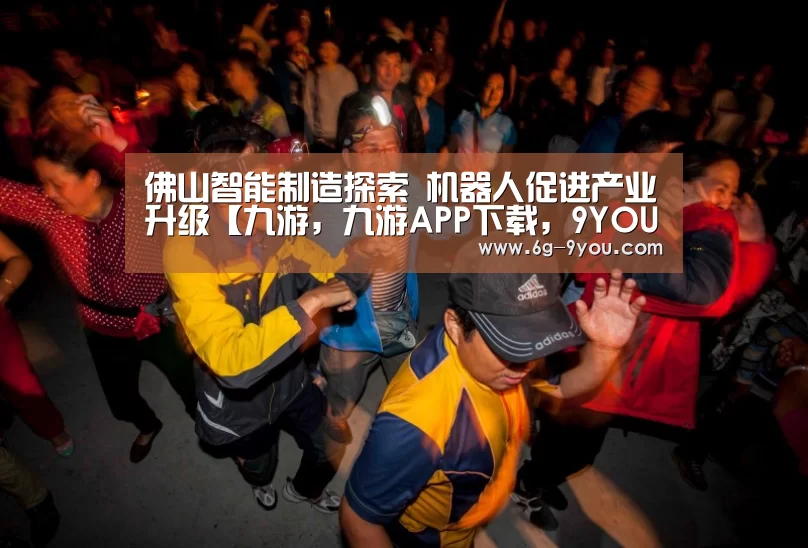 佛山智能制造探索 机器人促进产业升级【九游,九游APP下载,9YOU,九游手游,九游平台】(图3) 九游,九游APP下载,9YOU,九游手游,九游平台